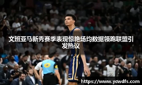 文班亚马新秀赛季表现惊艳场均数据领跑联盟引发热议